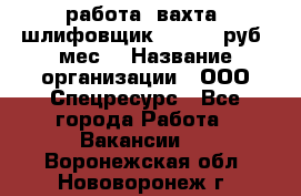 работа. вахта. шлифовщик. 50 000 руб./мес. › Название организации ­ ООО Спецресурс - Все города Работа » Вакансии   . Воронежская обл.,Нововоронеж г.